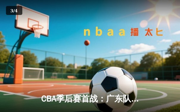 CBA季后赛首战：广东队险胜辽宁，易建联关键三分锁定胜局 - 3
