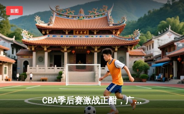 CBA季后赛激战正酣，广东宏远加时逆转北京首钢晋级四强