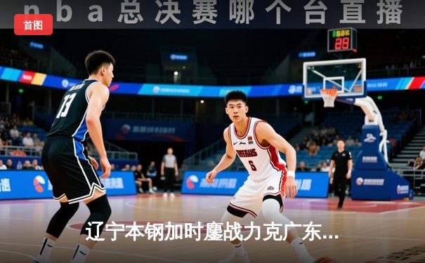 辽宁本钢加时鏖战力克广东宏远 CBA半决赛上演史诗级对决