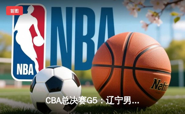 CBA总决赛G5：辽宁男篮险胜新疆，实现三连冠伟业